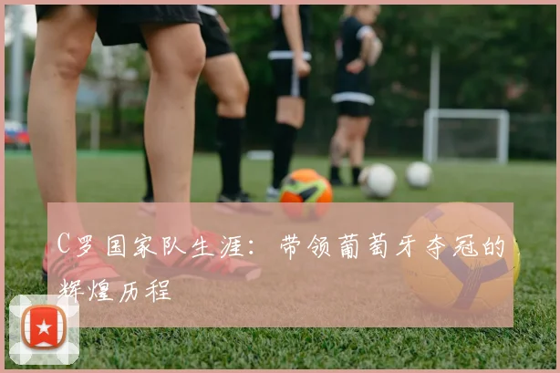 C罗国家队生涯:带领葡萄牙夺冠的辉煌历程