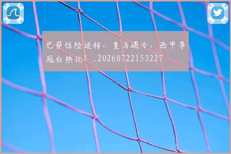 巴萨惊险逆转,皇马遇冷,西甲争冠白热化!_20260722153227