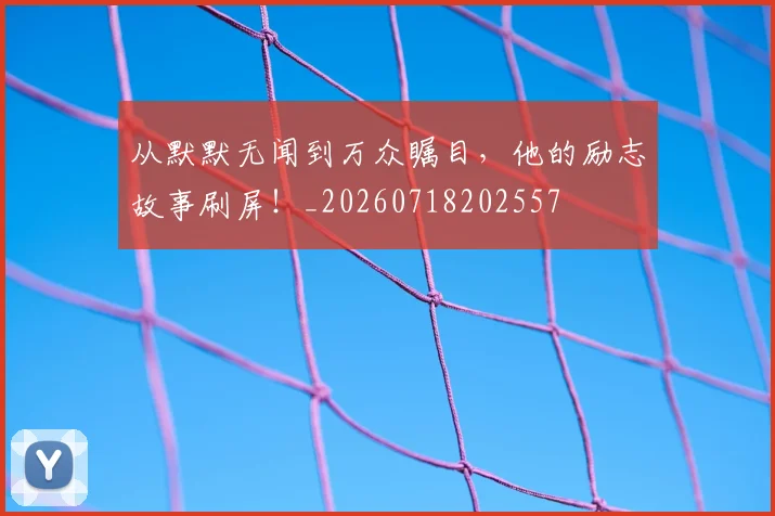 从默默无闻到万众瞩目,他的励志故事刷屏!_20260718202557
