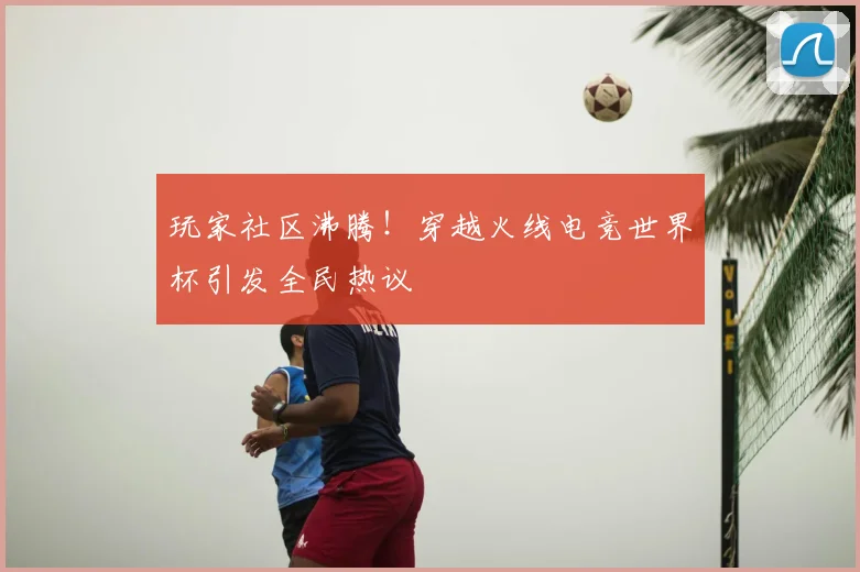 玩家社区沸腾!穿越火线电竞世界杯引发全民热议