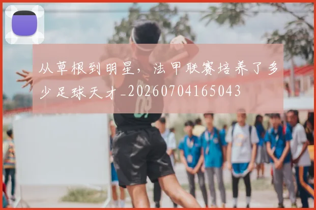 从草根到明星,法甲联赛培养了多少足球天才_20260704165043