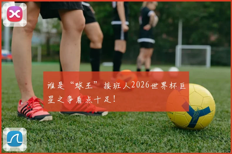 谁是“球王”接班人2026世界杯巨星之争看点十足!