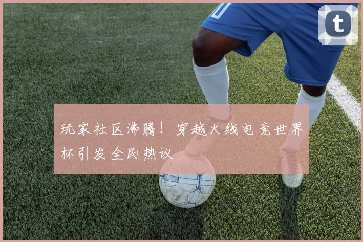 玩家社区沸腾！穿越火线电竞世界杯引发全民热议