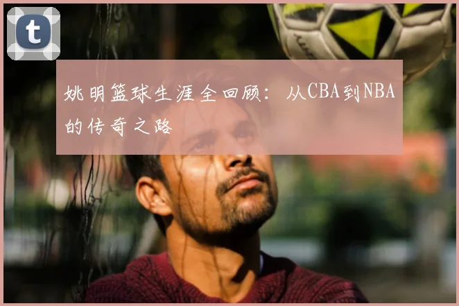姚明篮球生涯全回顾：从CBA到NBA的传奇之路
