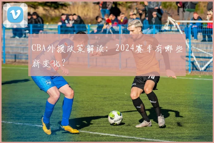 CBA外援政策解读:2024赛季有哪些新变化?