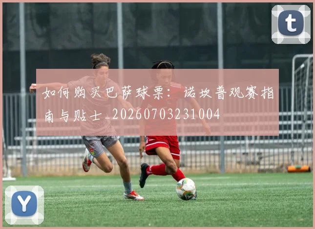 如何购买巴萨球票：诺坎普观赛指南与贴士_20260703231004