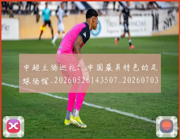 中超主场巡礼:中国最具特色的足球场馆_20260526143507_20260703203539