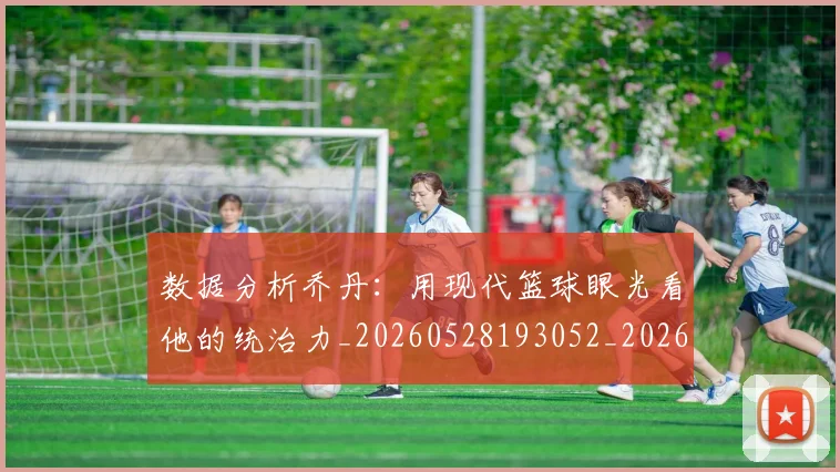 数据分析乔丹：用现代篮球眼光看他的统治力_20260528193052_20260731165501