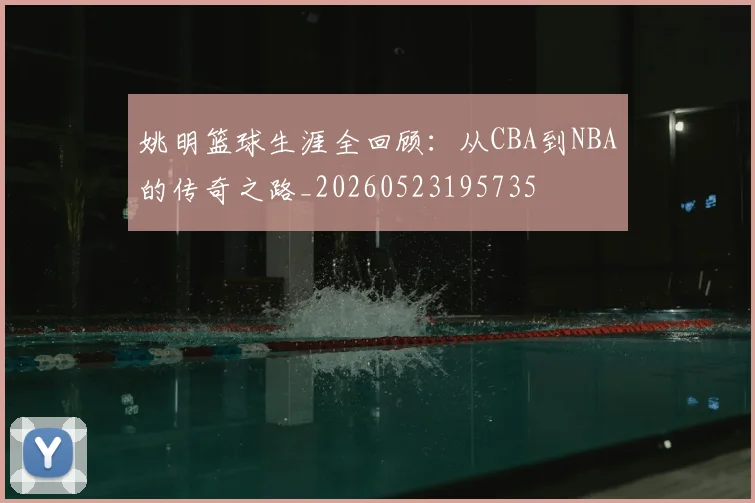 姚明篮球生涯全回顾:从CBA到NBA的传奇之路_20260523195735