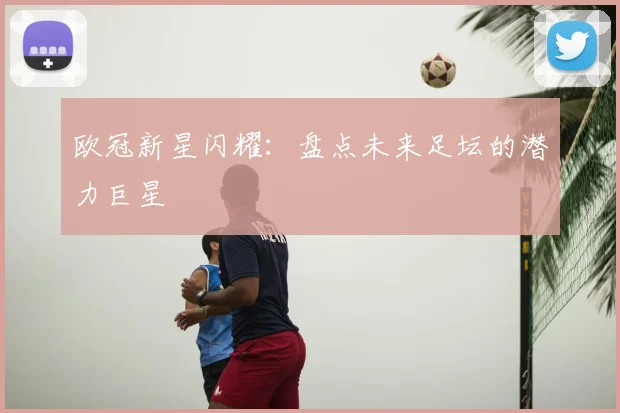 欧冠新星闪耀：盘点未来足坛的潜力巨星