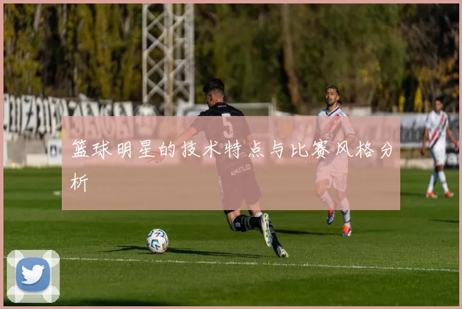 篮球明星的技术特点与比赛风格分析