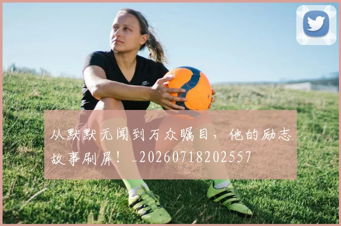 从默默无闻到万众瞩目,他的励志故事刷屏!_20260718202557